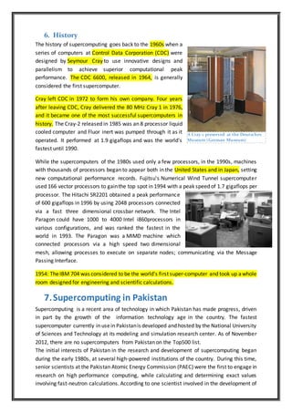 6. History
The history of supercomputing goes back to the 1960s when a
series of computers at Control Data Corporation (CDC) were
designed by Seymour Cray to use innovative designs and
parallelism to achieve superior computational peak
performance. The CDC 6600, released in 1964, is generally
considered the first supercomputer.
Cray left CDC in 1972 to form his own company. Four years
after leaving CDC, Cray delivered the 80 MHz Cray 1 in 1976,
and it became one of the most successful supercomputers in
history. The Cray-2 released in 1985 was an 8 processor liquid
cooled computer and Fluor inert was pumped through it as it
operated. It performed at 1.9 gigaflops and was the world's
fastest until 1990.
While the supercomputers of the 1980s used only a few processors, in the 1990s, machines
with thousands of processors began to appear both in the United States and in Japan, setting
new computational performance records. Fujitsu's Numerical Wind Tunnel supercomputer
used 166 vector processors to gainthe top spot in 1994 with a peak speed of 1.7 gigaflops per
processor. The Hitachi SR2201 obtained a peak performance
of 600 gigaflops in 1996 by using 2048 processors connected
via a fast three dimensional crossbar network. The Intel
Paragon could have 1000 to 4000 Intel i860processors in
various configurations, and was ranked the fastest in the
world in 1993. The Paragon was a MIMD machine which
connected processors via a high speed two dimensional
mesh, allowing processes to execute on separate nodes; communicating via the Message
Passing Interface.
1954: TheIBM 704 was considered to be the world's first super-computer and took up awhole
room designed for engineering and scientific calculations.
7.Supercomputing in Pakistan
Supercomputing is a recent area of technology in which Pakistan has made progress, driven
in part by the growth of the information technology age in the country. The fastest
supercomputer currently in usein Pakistanis developed and hosted by the National University
of Sciences and Technology at its modeling and simulation research center. As of November
2012, there are no supercomputers from Pakistan on the Top500 list.
The initial interests of Pakistan in the research and development of supercomputing began
during the early 1980s, at several high-powered institutions of the country. During this time,
senior scientists at the Pakistan Atomic Energy Commission (PAEC) were the first to engage in
research on high performance computing, while calculating and determining exact values
involving fast-neutron calculations. According to one scientist involved in the development of
A Cray-1 preserved at the Deutsches
Museum (German Museum)
 