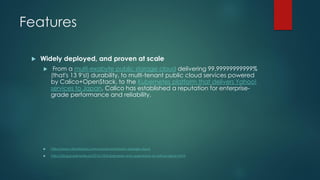 Features
 Widely deployed, and proven at scale
 From a multi-exabyte public storage cloud delivering 99.99999999999%
(that's 13 9's!) durability, to multi-tenant public cloud services powered
by Calico+OpenStack, to the Kubernetes platform that delivers Yahoo!
services to Japan, Calico has established a reputation for enterprise-
grade performance and reliability.
 http://www.virtustream.com/cloud/virtustream-storage-cloud
 http://blog.kubernetes.io/2016/10/kubernetes-and-openstack-at-yahoo-japan.html
 