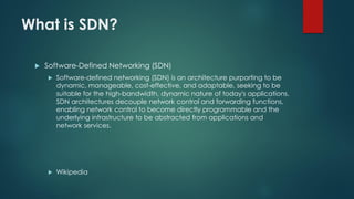 What is SDN?
 Software-Defined Networking (SDN)
 Software-defined networking (SDN) is an architecture purporting to be
dynamic, manageable, cost-effective, and adaptable, seeking to be
suitable for the high-bandwidth, dynamic nature of today's applications.
SDN architectures decouple network control and forwarding functions,
enabling network control to become directly programmable and the
underlying infrastructure to be abstracted from applications and
network services.
 Wikipedia
 