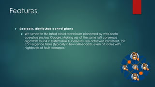 Features
 Scalable, distributed control plane
 We turned to the latest cloud techniques pioneered by web-scale
operators such as Google. Making use of the same raft consensus
algorithm found in systems like Kubernetes, we achieved consistent, fast
convergence times (typically a few milliseconds, even at scale) with
high levels of fault tolerance.
 