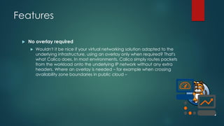 Features
 No overlay required
 Wouldn't it be nice if your virtual networking solution adapted to the
underlying infrastructure, using an overlay only when required? That's
what Calico does. In most environments, Calico simply routes packets
from the workload onto the underlying IP network without any extra
headers. Where an overlay is needed – for example when crossing
availability zone boundaries in public cloud –
 