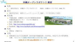 Okinawa Open Laboratory 20
沖縄オープンラボラトリ 概要
n 名称
n 一般社団法人 沖縄オープンラボラトリ （略称：沖縄オープンラボ、OOL 等）
n 設立
n 2013年5月8日 NTTコミュニケーションズ、NEC 、イイガの3社にて設立
n 所在地
n 〒904-2241 沖縄県うるま市字兼箇段61番地1
沖縄情報通信センター ビジネス棟201号
n 電話：098-989-1940
n Web：http://www.okinawaopenlabs.org/
n Facebook：http://www.facebook.com/okinawaopenlabs/
n 代表
n 理事長 伊藤 幸夫
n 目的
n 情報通信における先進技術（次世代ICT基盤技術）の実用化、普及のための研究開発
活動 ⇒クラウドとSDNの検証活動を会員企業と実施
OOLおよびCalico検証PJ メンバー募集中！
 