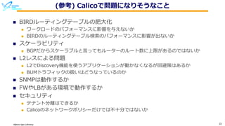 Okinawa Open Laboratory 22
(参考) Calicoで問題になりそうなこと
n BIRDルーティングテーブルの肥⼤化
n ワークロードのパフォーマンスに影響を与えないか
n BIRDのルーティングテーブル検索のパフォーマンスに影響が出ないか
n スケーラビリティ
n BGPだからスケーラブルと⾔ってもルーターのルート数に上限があるのではないか
n L2レスによる問題
n L2でDiscovery機能を使うアプリケーションが動かなくなるが回避策はあるか
n BUMトラフィックの扱いはどうなっているのか
n SNMPは動作するか
n FWやLBがある環境で動作するか
n セキュリティ
n テナント分離はできるか
n Calicoのネットワークポリシーだけでは不⼗分ではないか
 