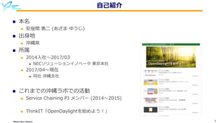 Okinawa Open Laboratory 3
⾃⼰紹介
n 本名
n 安座間 勇⼆ (あざま ゆうじ)
n 出⾝地
n 沖縄県
n 所属
n 2014⼊社〜2017/03
n NECソリューションイノベータ 東京本社
n 2017/04〜現在
n 同社 沖縄⽀社
n これまでの沖縄ラボでの活動
n Service Chaining PJ メンバー (2014〜2015)
n ThinkIT「OpenDaylightを始めよう！」
 