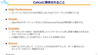 Okinawa Open Laboratory 9
Calicoに期待されること
n High Performance
n オーバーレイのカプセル化が発⽣しないためパフォーマンスが優れている
n Simple
n OpenFlowやオーバーレイがないためtracerouteやpingが期待通りに動作する
n Scalable
n データセンターNWが、BGPを使⽤したインターネットと同じ原理で構築できるため
スケーラビリティに優れている
n L2通信で発⽣していたARPブロードキャストを抑制できる
n Secure
n VMやコンテナに対して、トラフィックの⽅向やIPアドレス、ポート番号などの
ネットワークポリシー制限が⾏える
 