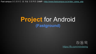 Project for Android
(Fastground)
하동욱
https://fb.com/mindwing
Fast campus 안드로이드 앱 개발 프로젝트 CAMP - http://www.fastcampus.co.kr/dev_camp_adp
 