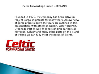Celtic Forwarding Limited - IRELAND
Founded in 1979, the company has been active in
Project Cargo shipments for many years. An overview
of some projects down the years are outlined in this
presentation. With offices in Dublin, Waterford Port,
Drogheda Port as well as long standing partners at
Killybegs, Galway and many other ports on the island
of Ireland we can fully meet the needs of clients.
 