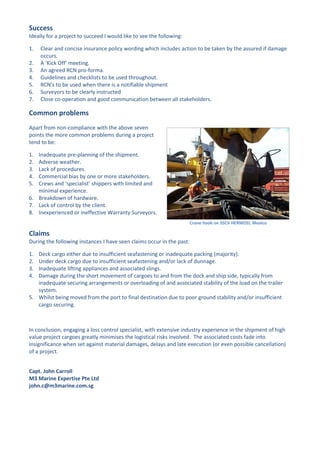 Success
Ideally for a project to succeed I would like to see the following:

1.   Clear and concise insurance policy wording which includes action to be taken by the assured if damage
     occurs.
2.   A ‘Kick Off’ meeting.
3.   An agreed RCN pro-forma.
4.   Guidelines and checklists to be used throughout.
5.   RCN’s to be used when there is a notifiable shipment
6.   Surveyors to be clearly instructed
7.   Close co-operation and good communication between all stakeholders.

Common problems
Apart from non-compliance with the above seven
points the more common problems during a project
tend to be:

1. Inadequate pre-planning of the shipment.
2. Adverse weather.
3. Lack of procedures.
4. Commercial bias by one or more stakeholders.
5. Crews and ‘specialist’ shippers with limited and
   minimal experience.
6. Breakdown of hardware.
7. Lack of control by the client.
8. Inexperienced or ineffective Warranty Surveyors.
                                                                       Crane hook on SSCV HERMOD; Mexico

Claims
During the following instances I have seen claims occur in the past:

1. Deck cargo either due to insufficient seafastening or inadequate packing (majority).
2. Under deck cargo due to insufficient seafastening and/or lack of dunnage.
3. Inadequate lifting appliances and associated slings.
4. Damage during the short movement of cargoes to and from the dock and ship side, typically from
   inadequate securing arrangements or overloading of and associated stability of the load on the trailer
   system.
5. Whilst being moved from the port to final destination due to poor ground stability and/or insufficient
   cargo securing.



In conclusion, engaging a loss control specialist, with extensive industry experience in the shipment of high
value project cargoes greatly minimises the logistical risks involved. The associated costs fade into
insignificance when set against material damages, delays and late execution (or even possible cancellation)
of a project.


Capt. John Carroll
M3 Marine Expertise Pte Ltd
john.c@m3marine.com.sg
 