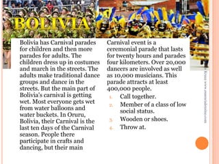 Daniele Krauz www.essencialensino.com

Carnival event is a
ceremonial parade that lasts
for twenty hours and parades
four kilometers. Over 20,000
dancers are involved as well
as 10,000 musicians. This
parade attracts at least
400,000 people.
1.
Call together.
2. Member of a class of low
social status.
3. Wooden or shoes.
4. Throw at.

25/02/2014

Bolivia has Carnival parades
for children and then more
parades for adults. The
children dress up in costumes
and march in the streets. The
adults make traditional dance
groups and dance in the
streets. But the main part of
Bolivia's carnival is getting
wet. Most everyone gets wet
from water balloons and
water buckets. In Oruru,
Bolivia, their Carnival is the
last ten days of the Carnival
season. People there
participate in crafts and
dancing, but their main

 