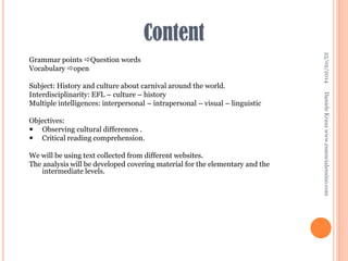 Content

Objectives:
 Observing cultural differences .
 Critical reading comprehension.
We will be using text collected from different websites.
The analysis will be developed covering material for the elementary and the
intermediate levels.

Daniele Krauz www.essencialensino.com

Subject: History and culture about carnival around the world.
Interdisciplinarity: EFL – culture – history
Multiple intelligences: interpersonal – intrapersonal – visual – linguistic

25/02/2014

Grammar points Question words
Vocabulary open

 