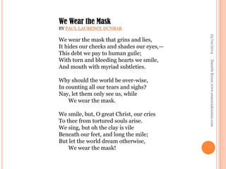 We Wear the Mask
BY PAUL LAURENCE DUNBAR

We smile, but, O great Christ, our cries
To thee from tortured souls arise.
We sing, but oh the clay is vile
Beneath our feet, and long the mile;
But let the world dream otherwise,
We wear the mask!

Daniele Krauz www.essencialensino.com

Why should the world be over-wise,
In counting all our tears and sighs?
Nay, let them only see us, while
We wear the mask.

25/02/2014

We wear the mask that grins and lies,
It hides our cheeks and shades our eyes,—
This debt we pay to human guile;
With torn and bleeding hearts we smile,
And mouth with myriad subtleties.

 