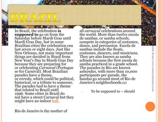 1.

To be supposed to – should

Daniele Krauz www.essencialensino.com

Rio de Janeiro is the mother of

all carnaval celebrations around
the world. More than twelve escola
de sambas, or samba schools,
compete in categories of costumes,
dance, and percussion. Escola de
sambas include the floats,
costumes, dancers, and musicians.
They are also known as samba
schools because the first escola de
samba practiced in a grade school.
The parades in Rio are known
asbandas, with more than 10,000
participants per parade, the
bandas go around most of Rio de
Janeiro's neighborhoods.(2)

25/02/2014

In Brazil, the celebration is
supposed to go on from the
Saturday before Mardi Gras until
Mardi Gras Day, but in some
Brazilian cities the celebration can
last seven or eight days. Just like
New Orleans, not many important
things are decided in Brazil from
New Year's Day to Mardi Gras Day
because they are preparing for
or celebrating Carnaval (Portugue
se for Carnival). Most Brazilian
parades have a theme,
or enredo, which could be political,
historical, or a tribute to someone.
The parades had to have a theme
that related to Brazil until
1996. Some cities in Brazil do
not have a street Carnaval but they
might have an indoor ball.

 