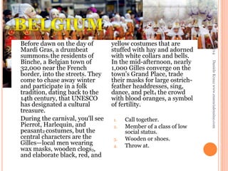 1.
2.
3.
4.

Call together.
Member of a class of low
social status.
Wooden or shoes.
Throw at.

Daniele Krauz www.essencialensino.com

yellow costumes that are
stuffed with hay and adorned
with white collars and bells.
In the mid-afternoon, nearly
1,000 Gilles converge on the
town's Grand Place, trade
their masks for large ostrichfeather headdresses, sing,
dance, and pelt4 the crowd
with blood oranges, a symbol
of fertility.

25/02/2014

Before dawn on the day of
Mardi Gras, a drumbeat
summons1 the residents of
Binche, a Belgian town of
32,000 near the French
border, into the streets. They
come to chase away winter
and participate in a folk
tradition, dating back to the
14th century, that UNESCO
has designated a cultural
treasure.
During the carnival, you'll see
Pierrot, Harlequin, and
peasant2 costumes, but the
central characters are the
Gilles—local men wearing
wax masks, wooden clogs3,
and elaborate black, red, and

 