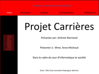 Project sur les carrières informatiques
Intro Formation Emplois Commentaires Références
Projet Carrières
Présenter par: Jérémie Normand
Présenter à : Mme. Anne Michaud
Dans le cadre du cour d’informatique et société
École : ESN, École secondaire Nepisiguit, Bathurst
 