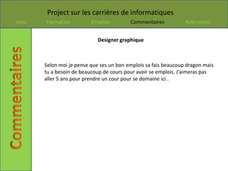 Project sur les carrières de informatiques
Intro   Formation          Emplois         Commentaires           References


                              Designer graphique



        Selon moi je pense que ses un bon emplois sa fais beaucoup dragon mais
        tu a besoin de beaucoup de cours pour avoir se emplois. J’aimeras pas
        aller 5 ans pour prendre un cour pour se domaine ici .
 