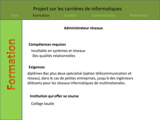 Project sur les carrières de informatiques
Intro      Formation           Emplois          Commentaries            References


                               Administrateur réseaux



        Compétences requises
          Incollable en systèmes et réseaux
           Des qualités relationnelles

        Exigences
        diplômes Bac plus deux spécialisé (option télécommunication et
        réseau), dans le cas de petites entreprises, jusqu'à des ingénieurs
        télécoms pour les réseaux informatiques de multinationales.


         Institution qui offer se course
          Collège lasalle
 