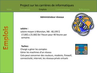 Project sur les carrières de informatiques
Intro   Formation         Emplois         Commentaries        References


                           Administrateur réseaux



        salaire :
        salaire moyen à Moncton, NB : 40,199 $
         17,00$ a 25.00$ De l‘heure pour 40 heures par
         semaine.


         Taches:
        Chargé a gérer les comptes
        Gérer les machines d’un réseau
        Cela peut concerner des routeurs, modems, firewall,
        connectivité, internet, les réseaux privés virtuels
 