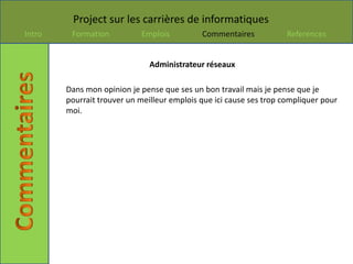 Project sur les carrières de informatiques
Intro    Formation          Emplois          Commentaires            References


                               Administrateur réseaux

        Dans mon opinion je pense que ses un bon travail mais je pense que je
        pourrait trouver un meilleur emplois que ici cause ses trop compliquer pour
        moi.
 