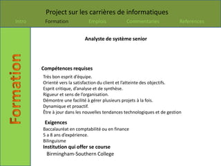 Project sur les carrières de informatiques
Intro    Formation            Emplois            Commentaries               References


                            Analyste de système senior




        Compétences requises
        Très bon esprit d’équipe.
        Orienté vers la satisfaction du client et l’atteinte des objectifs.
        Esprit critique, d’analyse et de synthèse.
        Rigueur et sens de l’organisation.
        Démontre une facilité à gérer plusieurs projets à la fois.
        Dynamique et proactif.
        Être à jour dans les nouvelles tendances technologiques et de gestion

         Exigences
        Baccalauréat en comptabilité ou en finance
        5 a 8 ans d’expérience.
        Bilinguisme
        Institution qui offer se course
          Birmingham-Southern College
 