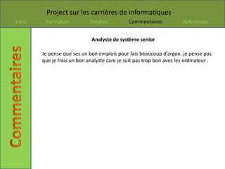 Project sur les carrières de informatiques
Intro    Formation           Emplois          Commentaires             References


                              Analyste de système senior

        Je pense que ses un bon emplois pour fais beaucoup d’argon. je pense pas
        que je frais un bon analyste care je suit pas trop bon avec les ordinateur .
 