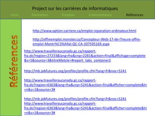 Project sur les carrières de informatiques
Intro       Formation          Emplois         Commentaries          Références



             http://www.option-carriere.ca/emploi-reparation-ordinateur.html

             http://offreemploi.monster.ca/Concepteur-Web-17-de-l'heure-offre-
             emploi-Montr%C3%A9al-QC-CA-107595169.aspx
        http://www.travailleraucanada.gc.ca/rapport-
        fra.do?region=27233&lang=fra&cnp=2281&action=final&affichage=complete
        &s=5&source=3&titreMotcle=#report_tabs_container2

        http://mb.jobfutures.org/profiles/profile.cfm?lang=fr&noc=5241

        http://www.travailleraucanada.gc.ca/rapport-
        fra.do?region=6363&lang=fra&cnp=5241&action=final&afficher=complete&ln
        =n&s=1&source=3#

        http://mb.jobfutures.org/profiles/profile.cfm?lang=fr&noc=5241
        http://www.travailleraucanada.gc.ca/rapport-
        fra.do?region=6363&lang=fra&cnp=5241&action=final&afficher=complete&ln
        =n&s=1&source=3#
 