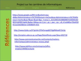 Project sur les carrières de informatiques
Intro       Formation          Emplois         Commentaries           Références


        https://www.google.ca/#hl=en&sclient=psy-
        ab&q=Administrateur+r%C3%A9seaux++taches&oq=Administrateur+r%C3%A9s
        eaux++taches&aq=f&aqi=&aql=&gs_l=serp.3...6151l8553l1l8868l8l7l1l0l0l0l183
        l855l1j6l9l0.frgbld.&pbx=1&bav=on.2,or.r_gc.r_pw.r_cp.r_qf.,cf.osb&fp=f16a910
        411aa3a62&biw=1366&bih=631

         http://www.itjobs.ca/fr?gclid=CPfsk5vngq8CFQgRNAodF22e2g

         http://emplois.adecco.qc.ca/Page/DetailPoste.aspx?jkey=692718

          http://www.commentcamarche.net/contents/metiers-
          informatique/administrateur-reseau.php3

          http://www.jobillico.com/entreprise/offre-
          emploi/23838/analyste
 