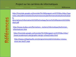 Project sur les carrières de informatiques
Intro      Formation          Emplois         Commentaries          Références


        http://translate.google.ca/translate?hl=fr&langpair=en%7Cfr&u=http://ww
        w.bsc.edu/administration/humanresources/performanceevaluation/eval/jo
        b-
        descriptions/Information%2520Technology/Senior%2520Systems%2520An
        alyst.pdf

        http://www.studya.com/formations_metiers/informatique/technicien_
        informaticien.htm
         http://translate.google.ca/translate?hl=fr&langpair=en%7Cfr&u=http:/
         /www.academyart.edu/graphic-design-school/index.html
          http://www.collegelasalle.com/programmes/administrateur-reseau-
          cisco-aec-lea27.aspx
 