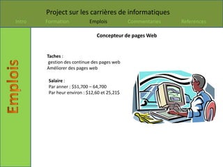 Project sur les carrières de informatiques
Intro   Formation            Emplois           Commentaries   References

                                Concepteur de pages Web


        Taches :
         gestion des continue des pages web
        Améliorer des pages web

         Salaire :
         Par anner : $51,700 – 64,700
         Par heur environ : $12,60 et 25,21$
 