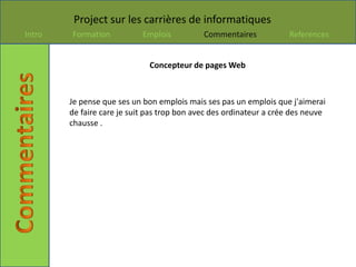 Project sur les carrières de informatiques
Intro   Formation           Emplois          Commentaires           References


                              Concepteur de pages Web



        Je pense que ses un bon emplois mais ses pas un emplois que j'aimerai
        de faire care je suit pas trop bon avec des ordinateur a crée des neuve
        chausse .
 