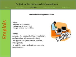 Project sur les carrières de informatiques
Intro       Formation              Emplois        Commentaries     References


                                 Service informatique technicien



        Salaire :
        Par anner : 34,791$ a 49’621
        Par heur environ :17,00 a 37,15
        Heur par semaine: environ 35 heur


        Taches:
        Arranger :les réseaux (câblage, installation,
        configuration, télécommunication.)
         les applications (bureautique, internet,
        messageries.)
         le matériel (micro-ordinateurs, modems,
        périphériques.)
 