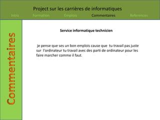 Project sur les carrières de informatiques
Intro   Formation         Emplois           Commentaires            References


                        Service informatique technicien


          je pense que ses un bon emplois cause que tu travail pas juste
         sur l'ordinateur tu travail avec des parti de ordinateur pour les
         faire marcher comme il faut.
 