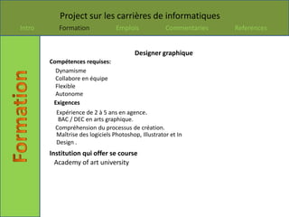 Project sur les carrières de informatiques
Intro      Formation              Emplois             Commentaries   References


                                         Designer graphique
        Compétences requises:
          Dynamisme
          Collabore en équipe
          Flexible
          Autonome
         Exigences
          Expérience de 2 à 5 ans en agence.
           BAC / DEC en arts graphique.
          Compréhension du processus de création.
          Maîtrise des logiciels Photoshop, Illustrator et In
          Design .
        Institution qui offer se course
          Academy of art university
 