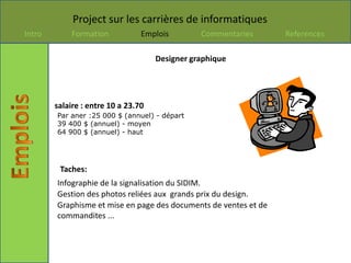 Project sur les carrières de informatiques
Intro       Formation            Emplois        Commentaries      References

                                     Designer graphique




        salaire : entre 10 a 23.70
        Par aner :25 000 $ (annuel) - départ
        39 400 $ (annuel) - moyen
        64 900 $ (annuel) - haut




         Taches:
        Infographie de la signalisation du SIDIM.
        Gestion des photos reliées aux grands prix du design.
        Graphisme et mise en page des documents de ventes et de
        commandites ...
 