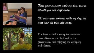 These quiet moments make my day, just to
sit with you and drift away.
Oh, these quiet moments make my day; we
must never let them slip away.
The four shared some quiet moments
then; afternoons in bed and in the
greenhouse, just enjoying the company
and silence.

 