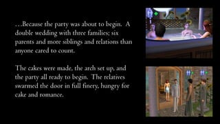 …Because the party was about to begin. A
double wedding with three families; six
parents and more siblings and relations than
anyone cared to count.
The cakes were made, the arch set up, and
the party all ready to begin. The relatives
swarmed the door in full finery, hungry for
cake and romance.

 