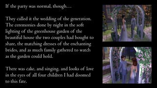 If the party was normal, though…

They called it the wedding of the generation.
The ceremonies done by night in the soft
lighting of the greenhouse garden of the
beautiful house the two couples had bought to
share, the matching dresses of the enchanting
brides, and as much family gathered to watch
as the garden could hold.
There was cake, and singing, and looks of love
in the eyes of all four children I had doomed
to this fate.

 