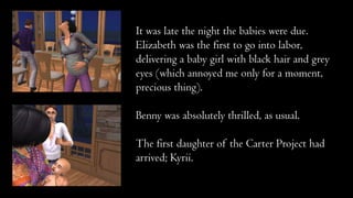 It was late the night the babies were due.
Elizabeth was the first to go into labor,
delivering a baby girl with black hair and grey
eyes (which annoyed me only for a moment,
precious thing).

Benny was absolutely thrilled, as usual.
The first daughter of the Carter Project had
arrived; Kyrii.

 