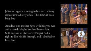 Julianna began screaming in her own delivery
almost immediately after. This time, it was a
baby boy.
Amadeus was another Kyrii with his grey eyes
and toasted skin; he just had brown hair.
Still, any son of the Carter Project had a
right to live his life through, and I decided to
keep him.

 