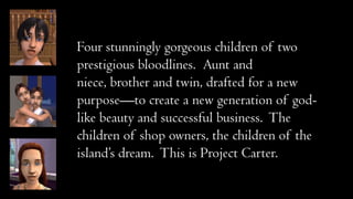 Four stunningly gorgeous children of two
prestigious bloodlines. Aunt and
niece, brother and twin, drafted for a new
purpose—to create a new generation of godlike beauty and successful business. The
children of shop owners, the children of the
island’s dream. This is Project Carter.

 