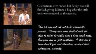 Celebrations were minor, but Benny was still
thrilled, giving Julianna a hug after the little
ones were removed to the nursery.

This lot was not cut out to be responsible
parents. Benny was more thrilled with the
idea of kids; he really hasn’t done much since.
Everyone else is just apathetic. I still don’t
know how Kyrii and Amadeus survived their
upbringing, actually.

 