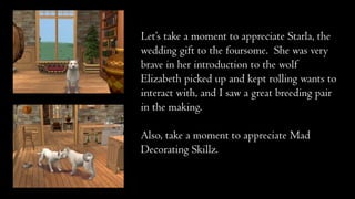 Let’s take a moment to appreciate Starla, the
wedding gift to the foursome. She was very
brave in her introduction to the wolf
Elizabeth picked up and kept rolling wants to
interact with, and I saw a great breeding pair
in the making.

Also, take a moment to appreciate Mad
Decorating Skillz.

 
