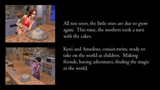 All too soon, the little ones are due to grow
again. This time, the mothers took a turn
with the cakes.
Kyrii and Amadeus, cousin-twins, ready to
take on the world as children. Making
friends, having adventures, finding the magic
in the world.

 