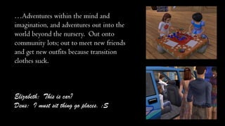 …Adventures within the mind and
imagination, and adventures out into the
world beyond the nursery. Out onto
community lots; out to meet new friends
and get new outfits because transition
clothes suck.

Elizabeth: This is car?
Deus: I must sit thing go places. :S

 