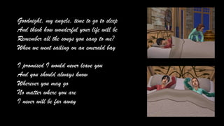 Goodnight, my angels, time to go to sleep
And think how wonderful your life will be
Remember all the songs you sang to me?
When we went sailing on an emerald bay
I promised I would never leave you
And you should always know
Wherever you may go
No matter where you are
I never will be far away

 