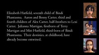 Elizabeth Hatfield, seventh child of Bindi
Phantasma. Aaron and Benny Carter, third and
fourth children of Alex Carter, half-brothers to Lexi
Carter. Julianna Martigan, firstborn of Terry
Martigan and Miri Hatfield, third-born of Bindi
Phantasma. Their destinies, at childhood, have
already become entwined.

 