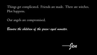 Things get complicated. Friends are made. There are witches.
Plot happens.
Our angels are compromised.

Beware the children of the green-eyed monster.

—Jen

 