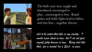 The little ones were caught and
introduced, encouraged to
play…encouraged to love. Board
games and tickle fights lead to babies
and true love…together forever.
Let it be noted that this is my cruelty. I
would never cheat in love, but I do not find
myself fully human in love. Being tied like
that, for a mortal (or a Sim), is pain.

 