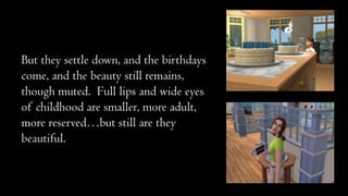 But they settle down, and the birthdays
come, and the beauty still remains,
though muted. Full lips and wide eyes
of childhood are smaller, more adult,
more reserved…but still are they
beautiful.

 