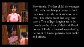 How ironic. The last child, the youngest
child, with no siblings at home to hold
my interest, got the most attention as a
teen. The others didn’t last long; sent
soon off to college, begging me to let
them leave the chaos of their childhood
homes. Elizabeth lingered, contributing
her work to Bindi’s galleries, both public
and private.

 