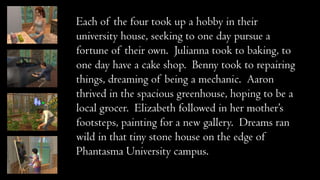 Each of the four took up a hobby in their
university house, seeking to one day pursue a
fortune of their own. Julianna took to baking, to
one day have a cake shop. Benny took to repairing
things, dreaming of being a mechanic. Aaron
thrived in the spacious greenhouse, hoping to be a
local grocer. Elizabeth followed in her mother’s
footsteps, painting for a new gallery. Dreams ran
wild in that tiny stone house on the edge of
Phantasma University campus.

 